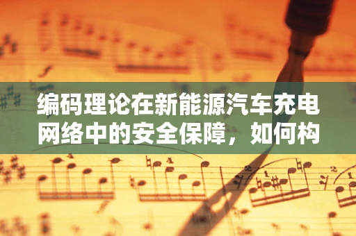 编码理论在新能源汽车充电网络中的安全保障，如何构建不可篡改的充电数据？