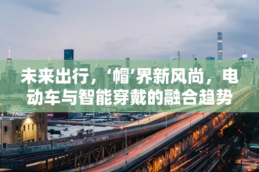 未来出行，‘帽’界新风尚，电动车与智能穿戴的融合趋势？