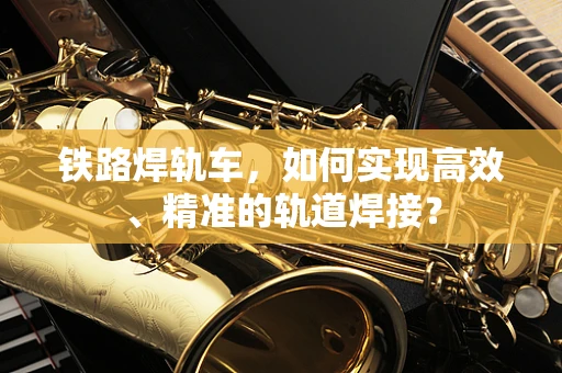 铁路焊轨车，如何实现高效、精准的轨道焊接？