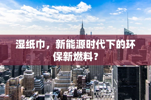 湿纸巾，新能源时代下的环保新燃料？