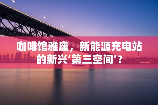 咖啡馆雅座，新能源充电站的新兴‘第三空间’？