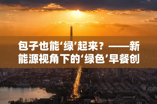 包子也能‘绿’起来？——新能源视角下的‘绿色’早餐创新