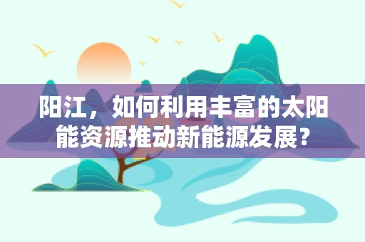 阳江，如何利用丰富的太阳能资源推动新能源发展？