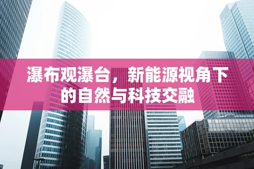 瀑布观瀑台，新能源视角下的自然与科技交融