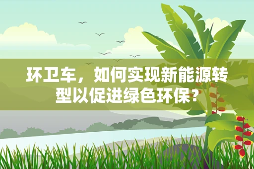 环卫车，如何实现新能源转型以促进绿色环保？