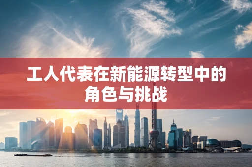工人代表在新能源转型中的角色与挑战