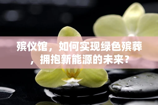 殡仪馆，如何实现绿色殡葬，拥抱新能源的未来？