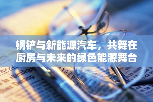 锅铲与新能源汽车，共舞在厨房与未来的绿色能源舞台