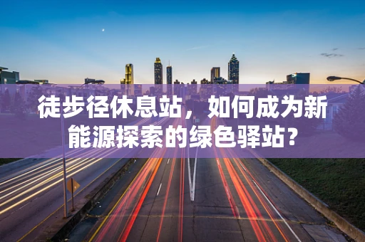 徒步径休息站，如何成为新能源探索的绿色驿站？