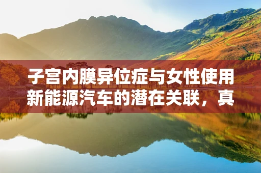 子宫内膜异位症与女性使用新能源汽车的潜在关联，真相还是误区？