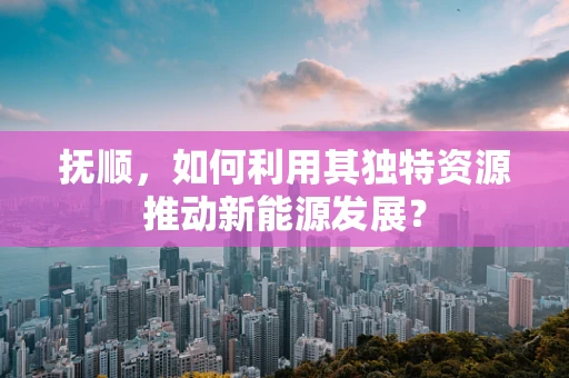 抚顺，如何利用其独特资源推动新能源发展？