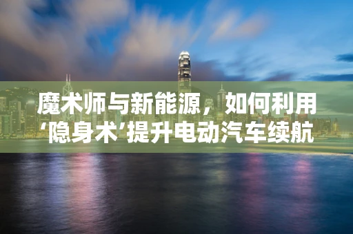 魔术师与新能源，如何利用‘隐身术’提升电动汽车续航？
