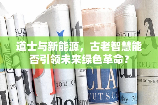 道士与新能源，古老智慧能否引领未来绿色革命？