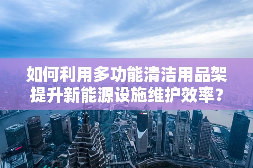 如何利用多功能清洁用品架提升新能源设施维护效率？