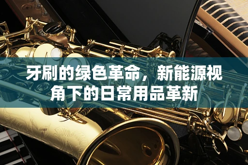 牙刷的绿色革命，新能源视角下的日常用品革新