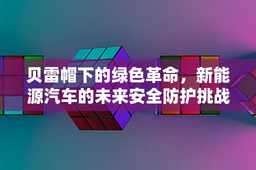 贝雷帽下的绿色革命，新能源汽车的未来安全防护挑战？