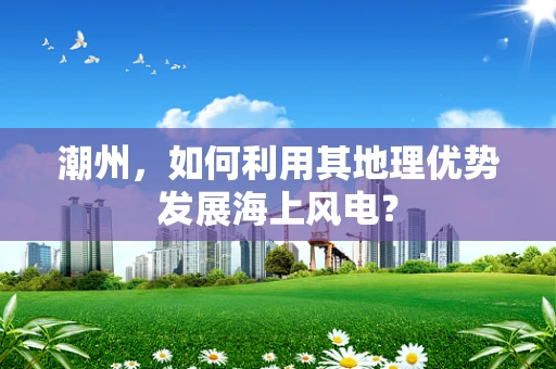 潮州，如何利用其地理优势发展海上风电？
