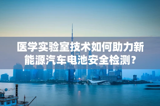 医学实验室技术如何助力新能源汽车电池安全检测？