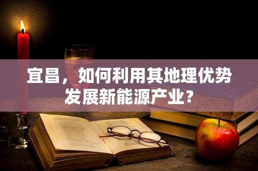 宜昌，如何利用其地理优势发展新能源产业？