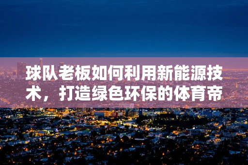 球队老板如何利用新能源技术，打造绿色环保的体育帝国？