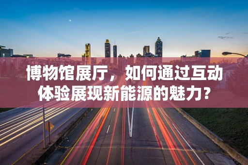 博物馆展厅，如何通过互动体验展现新能源的魅力？