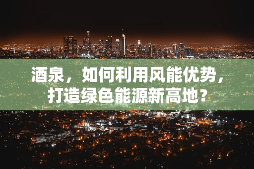 酒泉，如何利用风能优势，打造绿色能源新高地？