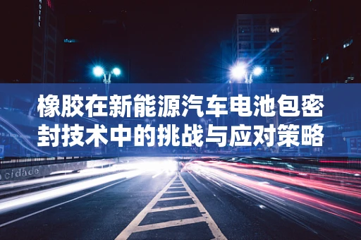 橡胶在新能源汽车电池包密封技术中的挑战与应对策略
