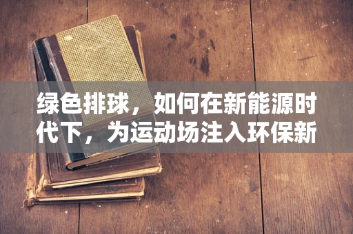 绿色排球，如何在新能源时代下，为运动场注入环保新动力？