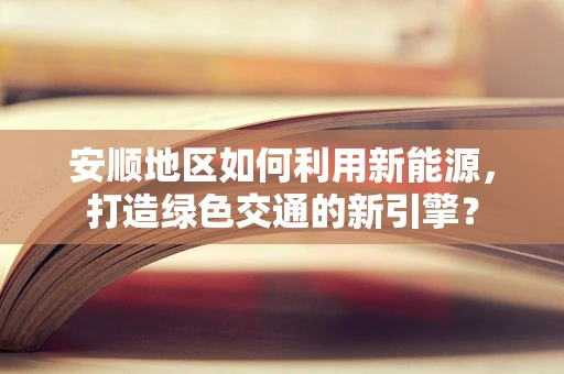 安顺地区如何利用新能源，打造绿色交通的新引擎？