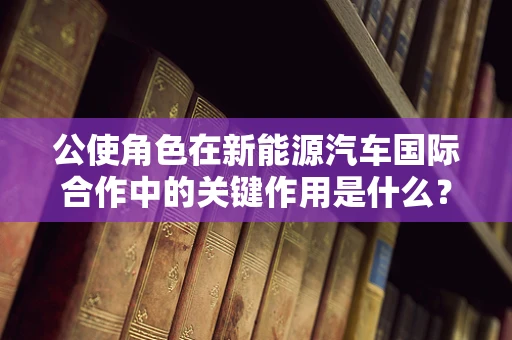 公使角色在新能源汽车国际合作中的关键作用是什么？