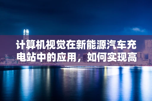 计算机视觉在新能源汽车充电站中的应用，如何实现高效、智能的车辆识别？