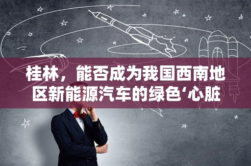 桂林，能否成为我国西南地区新能源汽车的绿色‘心脏’？