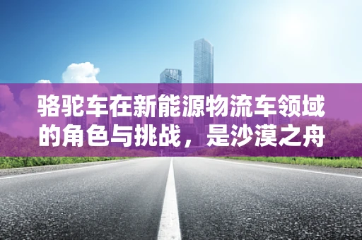 骆驼车在新能源物流车领域的角色与挑战，是沙漠之舟还是绿色通途的先锋？