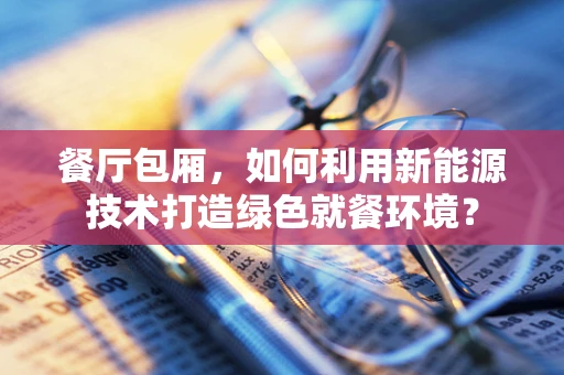 餐厅包厢，如何利用新能源技术打造绿色就餐环境？