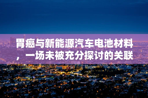 胃癌与新能源汽车电池材料，一场未被充分探讨的关联？