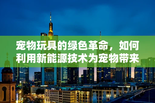 宠物玩具的绿色革命，如何利用新能源技术为宠物带来更环保的乐趣？