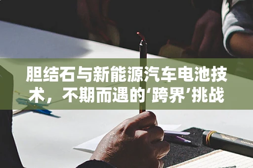 胆结石与新能源汽车电池技术，不期而遇的‘跨界’挑战？