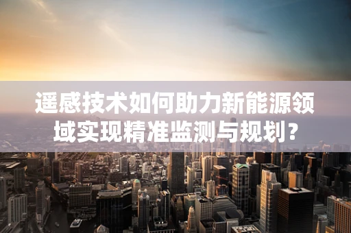 遥感技术如何助力新能源领域实现精准监测与规划？