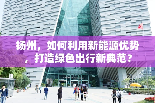 扬州，如何利用新能源优势，打造绿色出行新典范？