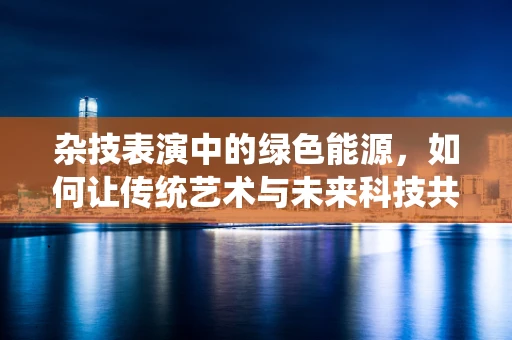 杂技表演中的绿色能源，如何让传统艺术与未来科技共舞？