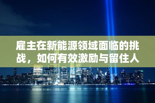 雇主在新能源领域面临的挑战，如何有效激励与留住人才？