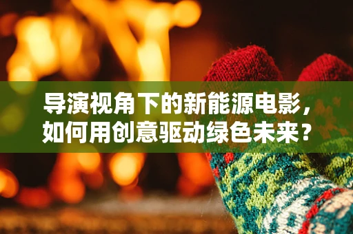 导演视角下的新能源电影，如何用创意驱动绿色未来？