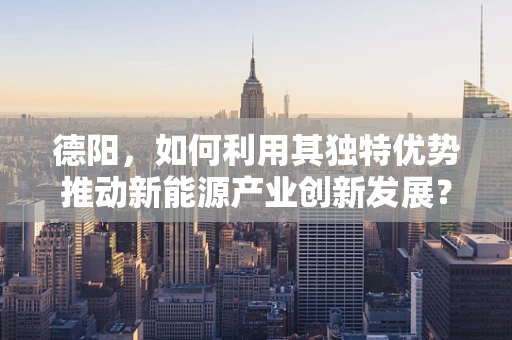 德阳，如何利用其独特优势推动新能源产业创新发展？
