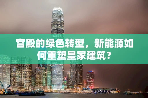 宫殿的绿色转型，新能源如何重塑皇家建筑？