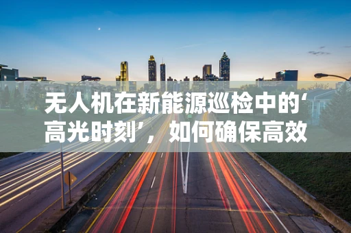 无人机在新能源巡检中的‘高光时刻’，如何确保高效与安全？