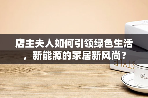 店主夫人如何引领绿色生活，新能源的家居新风尚？