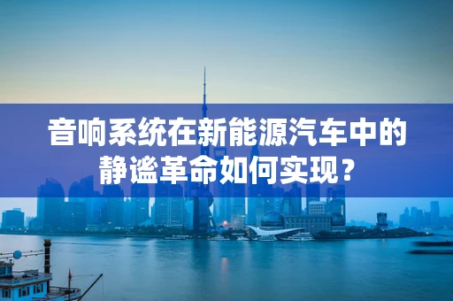 音响系统在新能源汽车中的静谧革命如何实现？