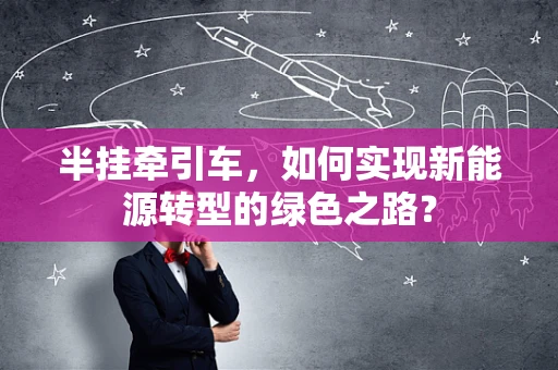 半挂牵引车，如何实现新能源转型的绿色之路？