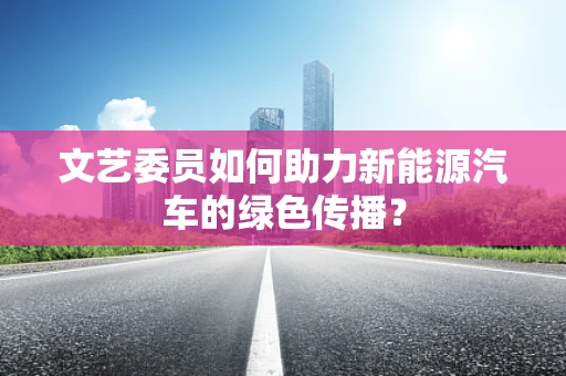 文艺委员如何助力新能源汽车的绿色传播？