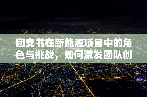 团支书在新能源项目中的角色与挑战，如何激发团队创新力？